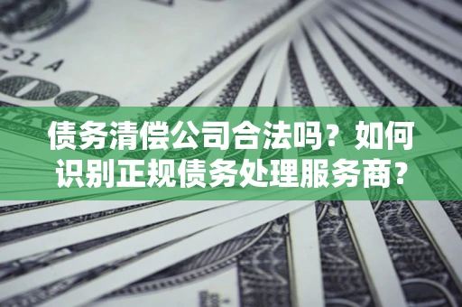济南债务清偿公司合法吗？如何识别正规债务处理服务商？