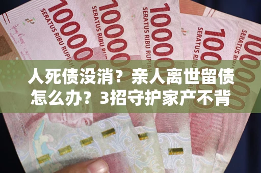 济南人死债没消？亲人离世留债怎么办？3招守护家产不背锅