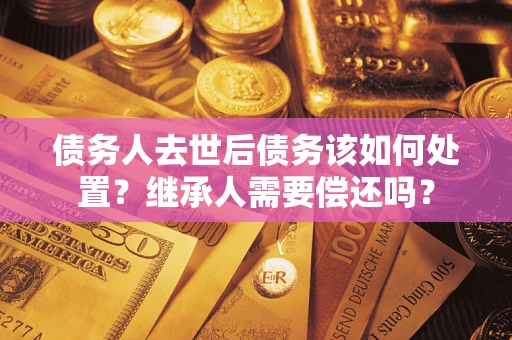 济南债务人去世后债务该如何处置？继承人需要偿还吗？