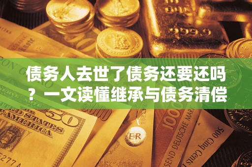 济南债务人去世了债务还要还吗？一文读懂继承与债务清偿