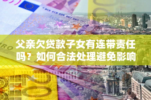 济南父亲欠贷款子女有连带责任吗？如何合法处理避免影响？