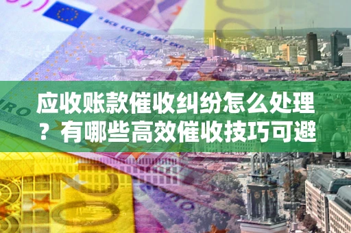 济南应收账款催收纠纷怎么处理？有哪些高效催收技巧可避免坏账？